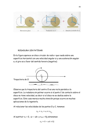 44




     RODADURA SIN PATINAR

En la figura aparece un disco circular de radio r que rueda sobre una
superficie horizontal con una velocidad angular ώ y una aceleración angular
α, el giro es a favor del sentido horario (negativo)




Trayectoria de O

                                 C

Observe que la trayectoria del centro O es una recta paralela a la
superficie. La rodadura sin patinar ocurre si el punto C de contacto sobre el
disco no tiene velocidad, es decir si el disco no se desliza sobre la
superficie. Este caso merece mucha atención porque ocurre en muchas
aplicaciones de la ingeniería.

Al relacionar las velocidades de los puntos O y C, tenemos:




Al sustituir vC = 0, ώ = -ώk y rO/C = Rj obtenemos:
 