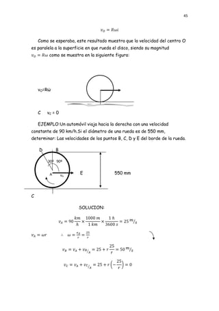 45




    Como se esperaba, este resultado muestra que la velocidad del centro O
es paralela a la superficie en que rueda el disco, siendo su magnitud
         como se muestra en la siguiente figura:




    vO=Rώ




    C   vC = 0

    EJEMPLO:Un automóvil viaja hacia la derecha con una velocidad
constante de 90 km/h.Si el diámetro de una rueda es de 550 mm,
determinar: Las velocidades de los puntos B, C, D y E del borde de la rueda.

    D        B

        30º 90º


         A       vA     E                550 mm




C

                       SOLUCION:
 