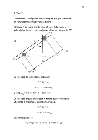 47


EJEMPLO:

Un eslabón CD está guiado por dos bloques AyB que se mueven
en ranuras como se muestra en la figura.

El bloque A se mueve a la derecha a 5 m/s. Determinar la
velocidad de la punta c del eslabón en el instante en que θ = 35º
                                           C


                                 B




                                                         2m
          A
    A           vA
D
                              8m




                     1m

La velocidad de C la podemos expresar:




Donde

La velocidad angular del eslabón A tendrá que determinarse
utilizando la información del movimiento de B.




VECTORIALMENTE:
 