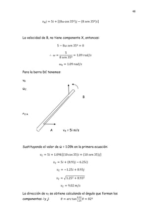 48




La velocidad de B, no tiene componente X, entonces:




Para la barra DC tenemos:

vB

ώC

                                          B




rC/A




                     A      vA = 5i m/s




Sustituyendo el valor de ώ = 1.09k en la primera ecuación:




La dirección de vC se obtiene calculando el ángulo que forman los
componentes i y j:
 