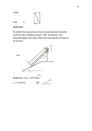 49


8.93j




1.25i          C

PROBLEMA.

El collarín B se mueve hacia arriba con una velocidad constante
de 5 ft/s. En el instante en que θ = 50º, determinar: a) la
velocidad angular de la barra AB y b) la velocidad del extremo A
de la barra.



                                         B


    4 ft
                                    θ




                   A




Respuestas: ώAB = 1.173 rad/s

vA = 3.33 ft/s             25º
 