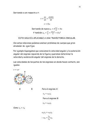 31


Derivando s con respecto a t:




                     Derivando de nuevo:

                        Y también

       ESTO SOLO ES APLICABLE A UNA TRAYECTORIA CIRCULAR.

Con estas relaciones podemos analizar problemas de cuerpos que giran
alrededor de ejes fijos.

Por ejemplo:Supongamos que conocemos la velocidad angular y la aceleración
angular del engrane izquierdo de la figura y queremos determinar la
velocidad y aceleración angular del engrane de la derecha.

Las velocidades de los puntos de los engranes en donde hacen contacto, son
iguales.




       A            B               Para el engrane A:



                                    Para el engrane B:



Como
 