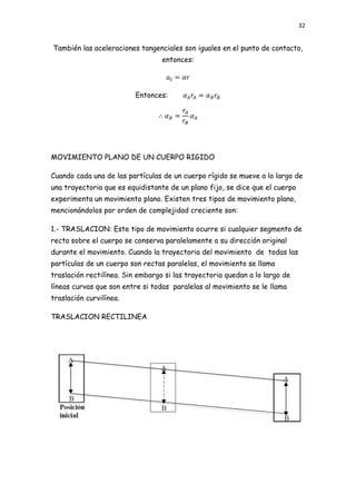 32


También las aceleraciones tangenciales son iguales en el punto de contacto,
                                  entonces:



                          Entonces:




MOVIMIENTO PLANO DE UN CUERPO RIGIDO

Cuando cada una de las partículas de un cuerpo rígido se mueve a lo largo de
una trayectoria que es equidistante de un plano fijo, se dice que el cuerpo
experimenta un movimiento plano. Existen tres tipos de movimiento plano,
mencionándolos por orden de complejidad creciente son:

1.- TRASLACION: Este tipo de movimiento ocurre si cualquier segmento de
recta sobre el cuerpo se conserva paralelamente a su dirección original
durante el movimiento. Cuando la trayectoria del movimiento de todas las
partículas de un cuerpo son rectas paralelas, el movimiento se llama
traslación rectilínea. Sin embargo si las trayectoria quedan a lo largo de
líneas curvas que son entre si todas paralelas al movimiento se le llama
traslación curvilínea.

TRASLACION RECTILINEA
 