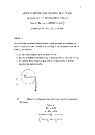 36


            La longitud del cable que se ha arrollado es S = rθ luego

                 Lo que se eleva H = (8.33 rad)(0.1m) = 8.33 m.

                     Para t = 10s

                      y como    = rώ = 0.1(2.5) = 0.25 m/s.




EJEMPLO:

Una cuerda se enrolla alrededor de una rueda que está inicialmente en
reposo. Si se aplica una fuerza F a la cuerda y le da una aceleración de a =
4t m/s2, determinar:

   a) La velocidad angular de la rueda en t = 1 s.
   b) Las magnitudes de la velocidad y la aceleración del punto en t = 1 s.
   c) El número de revoluciones que gira la rueda durante el primer
         segundo de su movimiento.




             A       0.2 m
             0.1 m
   P

   a


                         F



    a)           El punto p de la rueda coincide con un punto de la cuerda.
         Entonces
                                          (aP)t = αr
                                      4t = α (0.2)
                                     α = 20t rad/s
                               entonces
 