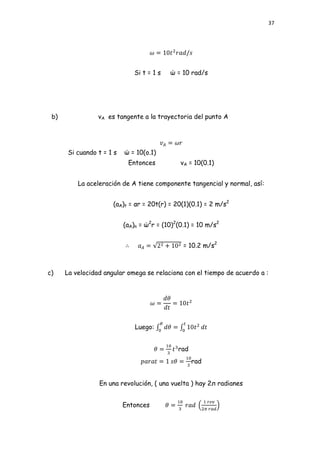 37




                             Si t = 1 s   ώ = 10 rad/s




 b)              vA es tangente a la trayectoria del punto A




      Si cuando t = 1 s   ώ = 10(o.1)
                           Entonces           vA = 10(0.1)


          La aceleración de A tiene componente tangencial y normal, así:


                      (aA)t = αr = 20t(r) = 20(1)(0.1) = 2 m/s2


                          (aA)n = ώ2r = (10)2(0.1) = 10 m/s2


                                               = 10.2 m/s2



c)    La velocidad angular omega se relaciona con el tiempo de acuerdo a :




                              Luego:


                                             rad
                                                   rad


                 En una revolución, ( una vuelta ) hay 2л radianes


                          Entonces
 