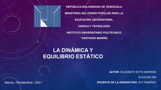 AUTOR: ELIZABETH SOTO BARRIOS
C.I.29.925.369
DOCENTE DE LA ASIGNATURA: ELY RAMÍREZ
LA DINÁMICA Y
EQUILIBRIO ESTÁTICO
Mérida / Noviembre / 2021
REPÚBLICA BOLIVARIANA DE VENEZUELA
MINISTERIO DEL PODER POPULAR PARA LA
EDUCACIÓN UNIVERSITARIA,
CIENCIA Y TECNOLOGÍA
INSTITUTO UNIVERSITARIO POLITÉCNICO
“SANTIAGO MARIÑO
 