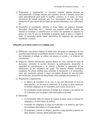 Metodología de la dinámica de grupos
c) Preparación y organización: es necesario respetar algunas normas de
funcionamiento: el tiempo máximo por expositor será de 3 minutos, hacer una
señal preestablecida para pedir la palabra, centrarse en el tema, no hacer
referencias de índole personal, etc. Los participantes han de saber con
antelación el tema objeto del foro para que puedan informarse, leer, reflexionar,
etc.
d) Desarrollo: el coordinador delimita el tema, indica los aspectos formales
(brevedad, objetividad, etc.) y formula una pregunta sobre la cuestión. Su
función es coordinar y estimular pero no ofrece sus opiniones ni enjuicia los
puntos de vista. Si una vez formulada la pregunta nadie se atreve a romper el
hielo, el moderador puede lanzar alternativas de respuesta que provoquen
aceptación o rechazo.
PHILIPS 6.6 O DISCUSIÓN EN CORRILLOS
a) Definición: esta técnica implica la subdivisión del grupo en subgrupos de seis
miembros para discutir un problema durante 6 minutos. Una vez que los grupos
han terminado el trabajo se realiza una puesta en común y se elaboran las
conclusiones.
b) Objetivos: obtener información, generar puntos de vista, articular la toma de
decisiones, estimular la acción, favorecer la participación, desarrollar la
capacidad de concentración y de síntesis y facilitar la superación de las
inhibiciones de los miembros del grupo. No permite abordar cuestiones
complejas. Se utiliza también para aumentar la interacción y el intercambio,
sacar una conclusión general o hacer un análisis después de una actividad
previa (lección, proyección de una película, mesa redonda, documento, etc.).
c) Preparación y organización:
o el número de miembros es de seis, si son más, disminuye el nivel de
participación y se favorece la inhibición. Si el grupo es poco numeroso
se forman subgrupos de 4-5 miembros, pero nunca menos de 4.
o El coordinador puede aumentar el tiempo de 6 minutos a un máximo de
15 si descubre que los grupos están interesados en la tarea.
d) Desarrollo:
o el coordinador indica la manera de realizar la tarea, cómo se forman los
subgrupos y el tema objeto de análisis.
o Formados los subgrupos se elige un moderador y un portavoz que leerá
los resúmenes del trabajo en el grupo grande.
o El moderador controla el tiempo y permite a cada miembro expresar sus
ideas durante 1 minuto, deben participar todos.
8
 