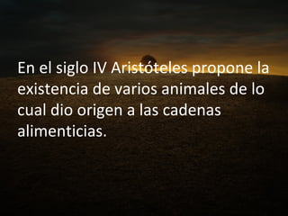 En el siglo IV Aristóteles propone la existencia de varios animales de lo cual dio origen a las cadenas alimenticias. 