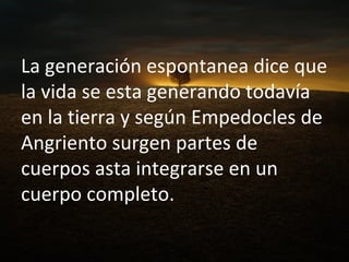 La generación espontanea dice que la vida se esta generando todavía en la tierra y según Empedocles de Angriento surgen partes de cuerpos asta integrarse en un cuerpo completo. 