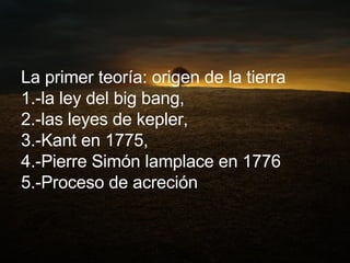 La primer teoría: origen de la tierra  1.-la ley del big bang,  2.-las leyes de kepler,  3.-Kant en 1775,  4.-Pierre Simón lamplace en 1776  5.-Proceso de acreción 