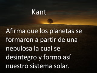 Kant  Afirma que los planetas se formaron a partir de una nebulosa la cual se desintegro y formo así nuestro sistema solar. 