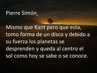 Pierre Simón   Mismo que Kant pero que esta, tomo forma de un disco y debido a su fuerza los planetas se desprenden y queda al centro el sol como hoy se sabe o se conoce. 