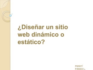 ¿Diseñar un sitio web dinámico o estático? Priscy Parra L. 