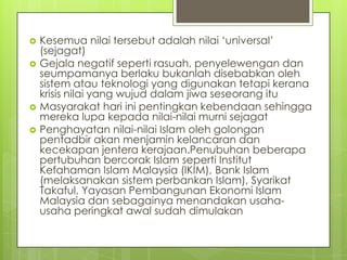 






Kesemua nilai tersebut adalah nilai „universal‟
(sejagat)
Gejala negatif seperti rasuah, penyelewengan dan
seumpamanya berlaku bukanlah disebabkan oleh
sistem atau teknologi yang digunakan tetapi kerana
krisis nilai yang wujud dalam jiwa seseorang itu
Masyarakat hari ini pentingkan kebendaan sehingga
mereka lupa kepada nilai-nilai murni sejagat
Penghayatan nilai-nilai Islam oleh golongan
pentadbir akan menjamin kelancaran dan
kecekapan jentera kerajaan.Penubuhan beberapa
pertubuhan bercorak Islam seperti Institut
Kefahaman Islam Malaysia (IKIM), Bank Islam
(melaksanakan sistem perbankan Islam), Syarikat
Takaful, Yayasan Pembangunan Ekonomi Islam
Malaysia dan sebagainya menandakan usahausaha peringkat awal sudah dimulakan

 