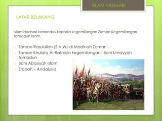 ISLAM HADHARI
LATAR BELAKANG
Islam Hadhari berlandas kepada kegemilangan Zaman Kegemilangan
Tamadun Islam.
o
o
o
o

Zaman Rasulullah (S.A.W) di Madinah Zaman
Zaman Khulafa Al-Rashidin kegemilangan
Bani Umayyah
tamadun
Bani Abasiyah Islam
Eropah – Andalusia

 