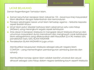 ISLAM HADHARI
LATAR BELAKANG
Zaman Kegemilangan Tamadun Islam.








Zaman keruntuhan kerajaan Islam (abad ke 12) – kesannya imej masyarakat
Islam dikaitkan dengan kelembahan dan kemunduran
Persepsi sebahagian besar umat Islam terhadap agama – terbatas kepada
aspek ibadah khusus
Umat Islam patut disedari bahawa Islam sebenarnya satu cara hidup
(AIDeen) yang merangkumi segala aspek kehidupan
Atas dasar ini kerajaan Malaysia ini mengajak rakyat Malaysia khasnya dan
umumnya masyarakat dunia memahami dan menghayati corak kehidupan
Islam sebagaimana yang dilaksanakan oleh Rasulullah (S.A.W) melalui satu
pendekatan baru iaitu ISLAM HADHARI
Pendekatan ISLAM HADHARI ini juga untuk:Membuktikan keupayaan Malaysia sebagai sebuah negara Islam
CONTOH – yang mementingkan pembangunan seimbang (benda dan
rohani)-

Membuktikan konsep ajaran Islam adalah bersifat universal dan sesuai
dihayati sebagai cara hidup dalam negara berbilang kaum seperti Malaysia

 