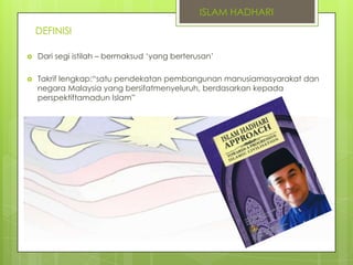 ISLAM HADHARI
DEFINISI


Dari segi istilah – bermaksud „yang berterusan‟



Takrif lengkap:“satu pendekatan pembangunan manusiamasyarakat dan
negara Malaysia yang bersifatmenyeluruh, berdasarkan kepada
perspektiftamadun Islam”

 