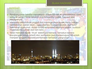 ISLAM HADHARI
MAKSUD






Pembangunan bersifat menyeluruh dalam kontek IH –pendekatan Islam
yang lengkap / tidak terpisah (contohbersifat politik. Tasawuf dan
sebagainya)
Membina peradaban unggul dan meningkatkan kualiti hidup melalui
pendekatan ajaran Islam – agar mampu hadapicabaran alaf batu
(teknologi maklumat, dunia tanpa sempadan,ekonomi global, budaya
materialisma, jati diri dan lain-lain)
Tidak menolak aspek „ritual‟ dalam pembinaan tamadun kerana
pandangan hidup, sistem nilai, kestabilan jiwa dankemajuan rohaniah
menjadi tonggak kepada pembinaan tamadun yang luhur”

 