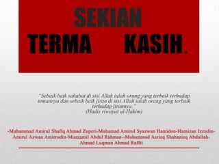 SEKIAN
TERMA KASIH.
“Sebaik baik sahabat di sisi Allah ialah orang yang terbaik terhadap
temannya dan sebaik baik jiran di sisi Allah ialah orang yang terbaik
terhadap jirannya.”
(Hadis riwayat al-Hakim)

 