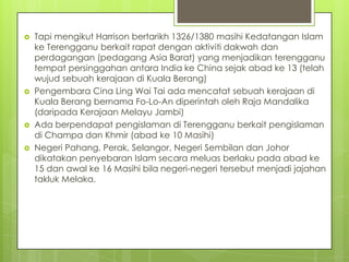 






Tapi mengikut Harrison bertarikh 1326/1380 masihi Kedatangan Islam
ke Terengganu berkait rapat dengan aktiviti dakwah dan
perdagangan (pedagang Asia Barat) yang menjadikan terengganu
tempat persinggahan antara India ke China sejak abad ke 13 (telah
wujud sebuah kerajaan di Kuala Berang)
Pengembara Cina Ling Wai Tai ada mencatat sebuah kerajaan di
Kuala Berang bernama Fo-Lo-An diperintah oleh Raja Mandalika
(daripada Kerajaan Melayu Jambi)
Ada berpendapat pengislaman di Terengganu berkait pengislaman
di Champa dan Khmir (abad ke 10 Masihi)
Negeri Pahang, Perak, Selangor, Negeri Sembilan dan Johor
dikatakan penyebaran Islam secara meluas berlaku pada abad ke
15 dan awal ke 16 Masihi bila negeri-negeri tersebut menjadi jajahan
takluk Melaka.

 