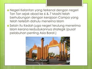  Negeri

Kelantan yang terkenal dengan negeri
Tan Tan sejak abad ke 6 & 7 Masihi telah
berhubungan dengan kerajaan Campa yang
telah terlebih dahulu menerina Islam
 Selain itu Kedah juga negeri terulung menerima
Islam kerana kedudukannya strategik (pusat
pelabuhan penting Asia Barat.)

 