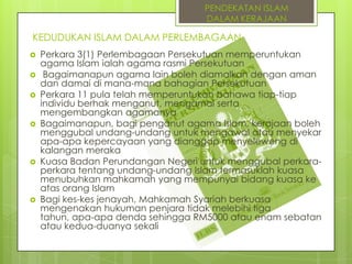 PENDEKATAN ISLAM
DALAM KERAJAAN

KEDUDUKAN ISLAM DALAM PERLEMBAGAAN










Perkara 3(1) Perlembagaan Persekutuan memperuntukan
agama Islam ialah agama rasmi Persekutuan
Bagaimanapun agama lain boleh diamalkan dengan aman
dan damai di mana-mana bahagian Persekutuan
Perkara 11 pula telah memperuntukan bahawa tiap-tiap
individu berhak menganut, mengamal serta
mengembangkan agamanya
Bagaimanapun, bagi penganut agama Islam, kerajaan boleh
menggubal undang-undang untuk mengawal atau menyekar
apa-apa kepercayaan yang dianggap menyeleweng di
kalangan meraka
Kuasa Badan Perundangan Negeri untuk menggubal perkaraperkara tentang undang-undang Islam termasuklah kuasa
menubuhkan mahkamah yang mempunyai bidang kuasa ke
atas orang Islam
Bagi kes-kes jenayah, Mahkamah Syariah berkuasa
mengenakan hukuman penjara tidak melebihi tiga
tahun, apa-apa denda sehingga RM5000 atau enam sebatan
atau kedua-duanya sekali

 
