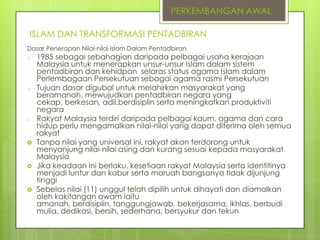 PERKEMBANGAN AWAL
ISLAM DAN TRANSFORMASI PENTADBIRAN
Dasar Penerapan Nilai-nilai Islam Dalam Pentadbiran
o

o

o







1985 sebagai sebahagian daripada pelbagai usaha kerajaan
Malaysia untuk menerapkan unsur-unsur Islam dalam sistem
pentadbiran dan kehidpan selaras status agama Islam dalam
Perlembagaan Persekutuan sebagai agama rasmi Persekutuan
Tujuan dasar digubal untuk melahirkan masyarakat yang
beramanah, mewujudkan pentadbiran negara yang
cekap, berkesan, adil,berdisiplin serta meningkatkan produktiviti
negara
Rakyat Malaysia terdiri daripada pelbagai kaum, agama dan cara
hidup perlu mengamalkan nilai-nilai yang dapat diterima oleh semua
rakyat
Tanpa nilai yang universal ini, rakyat akan terdorong untuk
menyanjung nilai-nilai asing dan kurang sesuai kepada masyarakat
Malaysia
Jika keadaan ini berlaku, kesetiaan rakyat Malaysia serta identitinya
menjadi luntur dan kabur serta maruah bangsanya tidak dijunjung
tinggi
Sebelas nilai (11) unggul telah dipilih untuk dihayati dan diamalkan
oleh kakitangan awam iaitu
amanah, berdisiplin, tanggungjawab, bekerjasama, ikhlas, berbudi
mulia, dedikasi, bersih, sederhana, bersyukur dan tekun

 