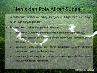 Jenis dan Pola Aliran Sungai
• Berdasarkan sumber air dibagi menjadi 3: sungai mata air, sungai
hujan, dan sungai gletser.
• Berdasarkan arah aliran sungai dibagi 4:
1. konsekuen (sungai yg alirannya searah dgn kemiringan lereng),
2. subsekuen (sungai yg alirannya airnya tegak lurus terhadap sungai
konsekuen),
3. obsekuen (anak sungai dari aliran subsekuen yg arah alirannya
berlawanan dgn sungai konsekuen),
4. resekuen (anak sungai dari sungai subsekuen yg arah aliran airnya
sejajar dgn sungai konsekuen.
 