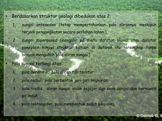 • Berdasarkan struktur geologi dibedakan atas 2:
1. sungai anteseden (tetap mempertahankan pola alirannya meskipun
terjadi pengangkatan secara perlahan-lahan.),
2. sungai superposed (mengalir pd suatu daratan aluvial atau daratan
peneplain hingga struktur batuan di dataran itu tersingkap tanpa
banyak mengubah pola aliran sungai.)
• Pola sungai terbagi atas:
1. pola dendritik, pola aliran tdk teratur.
2. pola radial, pola berbentuk jari-jari lingkaran.
3. pola trellis, aliran sungai induk sejajar dgn anak sungai dan bermuara
pd induk.
4. pola rektanguler, pola membentuk sudut siku-siku.
 