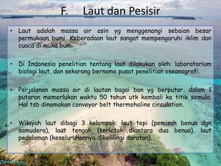F. Laut dan Pesisir
• Laut adalah massa air asin yg menggenangi sebaian besar
permukaan bumi. Keberadaan laut sangat mempengaruhi iklim dan
cuaca di muka bumi.
• Di Indonesia penelitian tentang laut dilakukan oleh: laboratorium
biologi laut, dan sekarang bernama pusat penelitian oseanografi.
• Perjalanan massa air di lautan bagai ban yg berputar, dalam 1
putaran memerlukan waktu 50 tahun utk kembali ke titik semula.
Hal tsb dinamakan conveyor belt thermohaline circulation.
• Wilayah laut dibagi 3 kelompok: laut tepi (pemisah benua dgn
samudera), laut tengah (terletak diantara dua benua), laut
pedalaman (keseluruhannya dikelilingi daratan).
 
