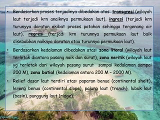 • Berdasarkan proses terjadinya dibedakan atas: transgresi (wilayah
laut terjadi krn anaiknya permukaan laut), ingresi (terjadi krn
turunyya daratan akibat proses patahan sehingga tergenang air
laut), regresi (terjadi krn turunnya permukaan laut baik
disebabkan naiknya daratan atau turunnya permukaan laut).
• Berdasarkan kedalaman dibedakan atas: zona litoral (wilayah laut
terletak diantara pasang naik dan surut), zona neritik (wilayah laut
yg terletak dari wilayah pasang surut sampai kedalaman sampai
200 M), zona batial (kedalaman antara 200 M – 2000 M).
• Relief dasar laut terdiri atas: paparan benua (continental shelf),
lereng benua (continental slope), palung laut (trench), lubuk laut
(basin), punggung laut (ridge).
 