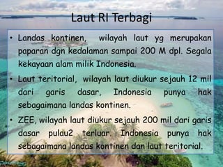 Laut RI Terbagi
• Landas kontinen, wilayah laut yg merupakan
paparan dgn kedalaman sampai 200 M dpl. Segala
kekayaan alam milik Indonesia.
• Laut teritorial, wilayah laut diukur sejauh 12 mil
dari garis dasar, Indonesia punya hak
sebagaimana landas kontinen.
• ZEE, wilayah laut diukur sejauh 200 mil dari garis
dasar pulau2 terluar. Indonesia punya hak
sebagaimana landas kontinen dan laut teritorial.
 