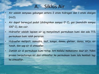 A. Siklus Air
• Air adalah senyawa gabungan antara 2 atom hidrogen dan 1 atom oksigen
(H2O).
• Air dapat berwujud padat (didinginkan sampai 0° C), gas (mendidih sampai
100° C), dan cair.
• Hidrosfer adalah lapisan air yg menyelimuti permukaan bumi dan ada 71%
permukaan bumi ialah perairan.
• Hidrosfer meliputi; samudra, laut, sungai, danau, gletser, danau, salju, air
tanah, dan uap air di atmosfer.
• Jumlah air di permukaan bumi tetap, krn melalui mekanisme daur air. Yakni
proses berputarnya air dari atmosfer ke permukaan bumi lalu kembali lagi
ke atmosfer.
 