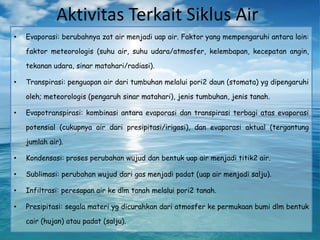 Aktivitas Terkait Siklus Air
• Evaporasi: berubahnya zat air menjadi uap air. Faktor yang mempengaruhi antara lain:
faktor meteorologis (suhu air, suhu udara/atmosfer, kelembapan, kecepatan angin,
tekanan udara, sinar matahari/radiasi).
• Transpirasi: penguapan air dari tumbuhan melalui pori2 daun (stomata) yg dipengaruhi
oleh; meteorologis (pengaruh sinar matahari), jenis tumbuhan, jenis tanah.
• Evapotranspirasi: kombinasi antara evaporasi dan transpirasi terbagi atas evaporasi
potensial (cukupnya air dari presipitasi/irigasi), dan evaporasi aktual (tergantung
jumlah air).
• Kondensasi: proses perubahan wujud dan bentuk uap air menjadi titik2 air.
• Sublimasi: perubahan wujud dari gas menjadi padat (uap air menjadi salju).
• Infiltrasi: peresapan air ke dlm tanah melalui pori2 tanah.
• Presipitasi: segala materi yg dicurahkan dari atmosfer ke permukaan bumi dlm bentuk
cair (hujan) atau padat (salju).
 
