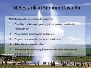 Melestarikan Sumber Daya Air
•   Melestarikan dan melindungi dengan cara:

    1.   Pemeliharaan kelangsungan fungsi resapan air dan daerah

         tangkapan air.

    2.   Pengendalian pemanfaatan sumber air.

    3.   Pengaturan sarana dan prasarana sanitasi air.

    4.   Rehabilitasi hutan dan lahan.

    5.   Pelestarian hutan lindung, kawasan suaka alam, dan kawasan

         pelestarian alam.
 