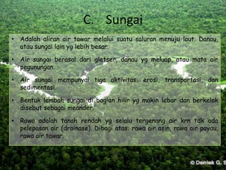 C. Sungai
• Adalah aliran air tawar melalui suatu saluran menuju laut. Danau,
  atau sungai lain yg lebih besar.

• Air sungai berasal dari gletser, danau yg meluap, atau mata air
  pegunungan.

• Air sungai mempunyai tiga aktivitas: erosi, transportasi, dan
  sedimentasi.

• Bentuk lembah sungai di bagian hilir yg makin lebar dan berkelok
  disebut sebagai meander.

• Rawa adalah tanah rendah yg selalu tergenang air krn tdk ada
  pelepasan air (drainase). Dibagi atas: rawa air asin, rawa air payau,
  rawa air tawar.
 