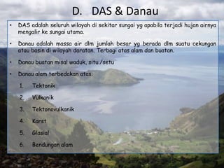 D. DAS & Danau
•   DAS adalah seluruh wilayah di sekitar sungai yg apabila terjadi hujan airnya
    mengalir ke sungai utama.

•   Danau adalah massa air dlm jumlah besar yg berada dlm suatu cekungan
    atau basin di wilayah daratan. Terbagi atas alam dan buatan.

•   Danau buatan misal waduk, situ./setu

•   Danau alam terbedakan atas:

    1.   Tektonik

    2.   Vulkanik

    3.   Tektonovulkanik

    4.   Karst

    5.   Glasial

    6.   Bendungan alam
 