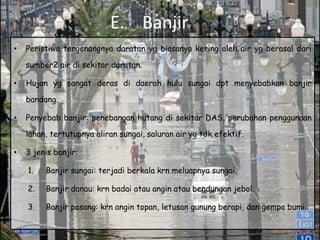 E. Banjir
•   Peristiwa tergenangnya daratan yg biasanya kering oleh air yg berasal dari

    sumber2 air di sekitar daratan.

•   Hujan yg sangat deras di daerah hulu sungai dpt menyebabkan banjir

    bandang.

•   Penyebab banjir: penebangan hutang di sekitar DAS, perubahan penggunaan

    lahan, tertutupnya aliran sungai, saluran air yg tdk efektif.

•   3 jenis banjir:

    1.   Banjir sungai: terjadi berkala krn meluapnya sungai.

    2.   Banjir danau: krn badai atau angin atau bendungan jebol.

    3.   Banjir pasang: krn angin topan, letusan gunung berapi, dan gempa bumi.
 