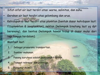 • Sifat-sifat air laut terdiri atas: warna, salinitas, dan suhu.

• Gerakan air laut terdiri atas gelombang dan arus.

• Kehidupan di laut terdiri atas plankton (bentuk dasar kehidupan laut;
   fitoplankton & zooplankton), nekton (kelompok binatang laut yg dpt
   berenang), dan bentos (kelompok hewan hidup di dasar mulai dari
   tepi hingga terdalam).

• Manfaat laut:
   1.   Sebagai prasarana transportasi.

   2.   Sumber makanan.

   3.   Pasang surutnya adalah pembangkit listrik.

   4.   Tempat rekreasi dan olahraga.

   5.   Pengatur iklim.
 