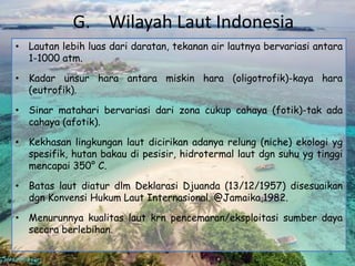 G. Wilayah Laut Indonesia
• Lautan lebih luas dari daratan, tekanan air lautnya bervariasi antara
  1-1000 atm.

• Kadar unsur hara antara miskin hara (oligotrofik)-kaya hara
  (eutrofik).

• Sinar matahari bervariasi dari zona cukup cahaya (fotik)-tak ada
  cahaya (afotik).

• Kekhasan lingkungan laut dicirikan adanya relung (niche) ekologi yg
  spesifik, hutan bakau di pesisir, hidrotermal laut dgn suhu yg tinggi
  mencapai 350° C.

• Batas laut diatur dlm Deklarasi Djuanda (13/12/1957) disesuaikan
  dgn Konvensi Hukum Laut Internasional. @Jamaika,1982.

• Menurunnya kualitas laut krn pencemaran/eksploitasi sumber daya
  secara berlebihan.
 
