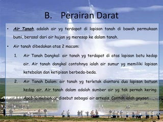 B. Perairan Darat
•   Air Tanah, adalah air yg terdapat di lapisan tanah di bawah permukaan
    bumi, berasal dari air hujan yg meresap ke dalam tanah.

•   Air tanah dibedakan atas 2 macam:

    1.   Air Tanah Dangkal: air tanah yg terdapat di atas lapisan batu kedap

         air. Air tanah dangkal contohnya ialah air sumur yg memiliki lapisan

         ketebalan dan ketipisan berbeda-beda.

    2.   Air Tanah Dalam: air tanah yg terletak diantara dua lapisan batuan

         kedap air. Air tanah dalam adalah sumber air yg tak pernah kering.

         Apabila memancar disebut sebagai air artesis. Contoh ialah geyser.
 