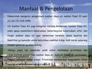 Manfaat & Pengelolaan
•   Pemerintah mengatur pengelolaan sumber daya air melalui Pasal 33 ayat

    (2) dan (3) UUD 1945.

•   UU Sumber Daya Air juga mengatur tentang Konservasi Sumber Daya Air,

    yakni upaya memelihara keberadaan, keberlanjutan keberadaan, sifat, dan

    fungsi sumber daya air agar senantiasa tersedia dalam kualitas dan

    kuantitas yg memadai untuk kebutuhan makhluk hidup, baik untuk sekarang

    maupun generasi yg akan datang.

•   Adanya pasal tsb membuka celah untuk melakukan privatisasi dan

    komersialisasi pengelolaan sumber daya air, baik air tanah, air permukaan,

    maupun sebagian badan sungai. Privatisasi memberikan kesempatan pihak

    swasta untuk melakukan pengelolaan air.
 