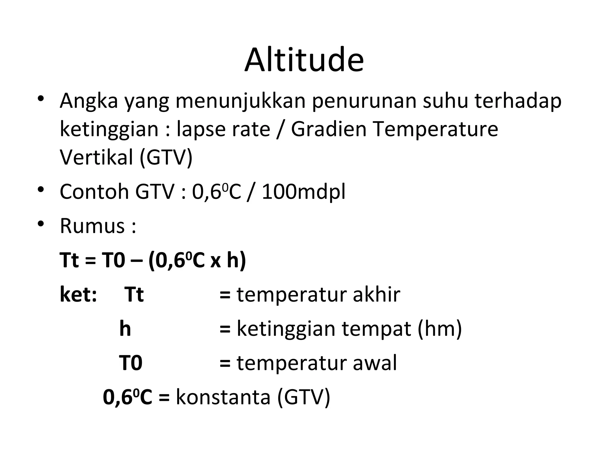 Altitude
• Angka yang menunjukkan penurunan suhu terhadap
  ketinggian : lapse rate / Gradien Temperature
  Vertikal (GTV)
• Contoh GTV : 0,60C / 100mdpl
• Rumus :
  Tt = T0 – (0,60C x h)
  ket: Tt           = temperatur akhir
         h          = ketinggian tempat (hm)
         T0         = temperatur awal
       0,60C = konstanta (GTV)
 