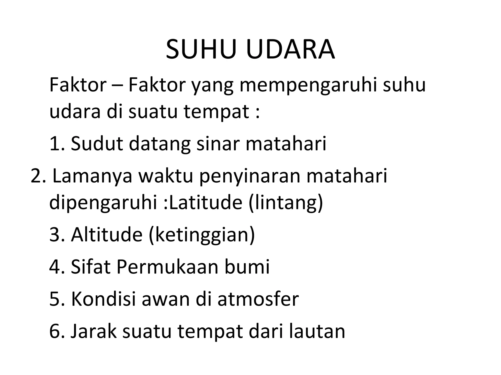 SUHU UDARA
  Faktor – Faktor yang mempengaruhi suhu
  udara di suatu tempat :
  1. Sudut datang sinar matahari
2. Lamanya waktu penyinaran matahari
  dipengaruhi :Latitude (lintang)
  3. Altitude (ketinggian)
  4. Sifat Permukaan bumi
  5. Kondisi awan di atmosfer
  6. Jarak suatu tempat dari lautan
 