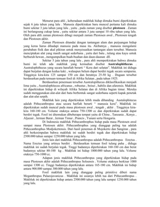 Menurut para ahli , keberadaan makhluk hidup dimuka bumi diperkirakan
sejak 6 juta tahun yang lalu . Manusia diperkirakan baru muncul pertama kali dimuka
bumi sekitar 3 juta tahun yang lalu , yaitu , pada zaman yang disebut plestosen . Zaman
ini berlangsung cukup lama , yaitu sekitar antara 3 juta sampai 10 ribu tahun yang lalu.
Oleh para ahli zaman plestosen dibagi menjadi zaman Plestosen awal , Plestosen tengah
dan Plestosen akhir.
Zaman Plestosen ditandai dengan tantangan alam dan perjuangan hidup
yang keras harus dihadapi manusia pada masa itu. Akibatnya , manusia mengalami
perubahan fisik dan akal pikiran untuk menyesuaikan tantangan alam tersebut. Manusia
menciptakan alat yang masih sangat sederhana , yaitu dari batu , tulang atau kayu untuk
berburuh hewan , mengumpulkan buah-buahan dan daun-daunan dll.
Sekitar 5 juta tahun yang lalu , para ahli memperkirakan bahwa dimuka
bumi ini telah ada makhluk yang kemudian disebut Australophithecus .
Australophithecus yang secara harafiah berarti “ Kera dari selatan”. Makhluk ini diduga
dapat berjalan dengan kedua kaki , walaupun belum dapat berdiri tegak secara sempurna.
Tingginya kira-kira 125 sampai 150 cm dan beratnya 25-50 kg . Dugaan tersebut
berdasarkan pada temuan-temuan fosil di Afrika Selatan , pada tahun 1925.
Berdasarkan penemuan tersebut Australopithecus diklasifikasikan menjadi
lima yaitu , Australophitecus africanus , robustus , boisei , habilis dan afarensis. Makhluk
ini diperkirakan hidup di wilayah Afrika Selatan dan di Afrika bagian timur. Mereka
sudah menggunakan alat-alat dari batu berbentuk sangat sederhana seperti kapak penetak
dan alat-alat serpih.
Makhluk lain yang diperkirakan lebih muda dibanding Austalophitecus
adalah Pithecanthropus atau secara harfiah berarti “ manusia kera”. Makhluk ini
diperkirakan sudah muncul pada masa plestosen awal , tengah , akhir . Tingginya kira-
kira 160-180 cm. Volume otaknya antara 750-1300 cc dan diperkirakan sudah dapat
berdiri tegak. Fosil ini ditemukan dibeberapa tempat yaitu di China , Tanzania , Kenya ,
Aljazair , Jerman Barat , Jerman Timur , Prancis , Yunani serta Hongaria.
Di Indonesia makhluk Pithecanthrophus hidup pada masa Plestosen awal
sampai masa Plestosen akhir. Pithecanthrophus yang dianggap paling tua adalah
Pithecanthrophus Modjokertensis. Dari hasil penemun di Mojokerto dan Sangiran , para
ahli berkesimpulan bahwa makhluk ini sudah berdiri tegak dan diperkirakan hidup
2500.000 tahun sampai 1250.000 tahun yang lalu.
Jenis lain dari makhluk Pithecanthropus adalah Pithecanthropus Erectus .
Nama Erectus yang artinya berdiri . Berdasarkan temuan fosil tulang paha , diduga
makhluk ini sudah berjalan tegak. Tinggi badannya diperkirakan 160-180 cm dan berat
badannya sekitar 80-100 kg . Makhluk ini hidup 1000.000 tahun yang lalu. Volume
otaknya 750-1000 cc.
Adapun jenis makhluk Pithecanthropus yang diperkirakan hidup pada
masa Plestosen akhir adalah Pithecanthropus Soloensis . Volume otaknya berkisar 1000
sampai 1300 cc. Tinggi badannya diperkirakan antara 165-180 cm. Makhluk ini hidup
antara 900.000 sampai 300.000 tahun yang lalu.
Fosil makhluk lain yang dianggap paling primitive diberi nama
Meganthropus Palaeojavanicus . Makhluk ini usianya lebih tua dari Pithecanthropus .
Makhluk ini diperkirakan hidup antara 2500.000 tahun yang lalu sampai 1250.000 tahun
yang lalu.
 