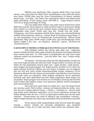 Makhluk yang diperkirakan lebih sempurna adalah Homo yang berarti
manusia. Jenis yang paling tua adalah Homo Neanderthalensis yang sudah ada dimuka
bumi sekitar 250.000 tahun yang lalu. Homo Neanderthalensis ini banyak mendiami
daerah Eropa , Asia Barat , dan Afrika Utara. Kemampuan bertutur kata diduga belum
begitu berkembang. Volume otaknya antara 1000-2000 cc . Tinggi badannya berkisar
130-210 cm. dengan berat badan 30-150 kg.
Jenis lain adalah Homo Sapiens yang sudah muncul dimuka bumi sekitar
4000 tahun yang lalu. Homo Sapiens ini sudah menyebar hampir di semua benua. Diduga
Homo Sapiens ini sudah bertutur kata walaupun dengan menggunakan bahasa isyarat.
Diperkirakan hidup sekitar 30.000 tahun yang lalu. Temuan fosil dari Wajak ,
Tulungagung , Jawa Timur merupakan makhluk Homo Sapiens atau secara harfiah berarti
makhluk manusia bijaksana. Selain itu , manusia Wajak ini mempunyai tinggi badan 173
cm, dan menunjukkan ciri-ciri ras Mongoloid dan Austramelanosoid . Manusia Wajak
diperkirakan hidup antara 40.000 sampai 25.000 tahun yang lalu.Dilingkungan Homo
Sapiens terdapat 5 Ras yaitu , ras mongoloid , Kaukasid , negroid , khosanoid dan
Australomelanosoid .
B. KEMAMPUAN MEMBUAT PERKAKAS DAN PENGUASAAN TEKNOLOGI
Pada kehidupan berburu dan meramu pada tahap awal , penguasaan
manusia terhadap teknologi masih sangat sederhana dan berkaitan erat dengan kebutuhan
dasar manusia pada masa itu. Oleh karena itu diciptakanlah alat yang masih sangat
sederhana maupun cara pembuatannya , yaitu dari bahan batu , kayu , maupun tulang-
tulang hewan .
Di Indonesia , alat-alat yang terbuat dari batu dikelompokkan menjadi dua
yaitu tradisi kapak perimbas dan tradisi alat serpih. Dengan melihat ciri tertentu alat yang
terbuat dari batu digolongkan menjadi empat yaitu : kapak perimbas , kapak penetak ,
pahat genggam dan kapak genggam awal. Kapak perimbas memiliki ciri-ciri antara lain
bagian tajamnya berbentuk cembung atau lurus dengan memangkas satu sisi pinggiran
batu dan kulit batu masih melekat dipermukaan.Kapak penetak mempunyai ciri-ciri
tajamannya dibentuk liku-liku dengan cara penyerpihan yang dilakukan secara berselang-
seling pada kedua sisi tajamannya. Pahat genggam mempunyai ciri-ciri tajamannya
berbentuk terjal mulai dipermukaan atas batu sampai pinggirannya dibuat dengan cara
penyerpihan. Kapak genggam awal memiliki ciri-ciri bentuknya meruncing dan kulit batu
masih melekat pada pangkal awalnya serta tajamannya dibentuk melalui pemangkasan
pada satu permukaan batu.
Dari empat jenis utama kapak itu terdapat jenis –jenis lain dengan bentuk
dan variasinya sendiri. Hal itu terlihat , misalnya jenis kapak perimbas tipe setrika , kura-
kura dan serut samping didaerah Punung , ( Pacitan ) . Sementara itu , alat-alat serpih
yang paling umum ditemukan mempunyai ciri-ciri kerucut pukulannya menonjol dan
dataran pukulnya lebar dan rata . Ciri-ciri itu digolongkan kedalam jenis alat-alat serpih
sederhana . Temuan-temuan alat serpih di Indonesia juga menunjukkan variasinya ,
bahkan terdapat beberapa alat serpih yang menunjukkan teknik pembuatannya yang lebih
maju.
Ketika manusia sudah mengembangkan usaha bercocok tanam dan tinggal
menetap , tuntutan terhadap alat penunjang kehidupannya juga mengalami
perkembangan. Fungsi alat ini tidak lagi hanya untuk berburu dan mengelola tanah .
 