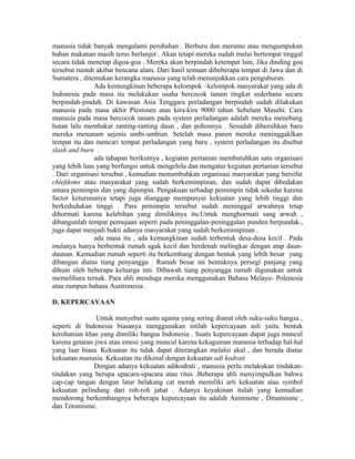 manusia tidak banyak mengalami perubahan . Berburu dan meramu atau mengumpukan
bahan makanan masih terus berlanjut . Akan tetapi mereka sudah mulai bertempat tinggal
secara tidak menetap digoa-goa . Mereka akan berpindah ketempat lain, Jika dinding goa
tersebut runtuh akibat bencana alam. Dari hasil temuan dibeberapa tempat di Jawa dan di
Sumatera , ditemukan kerangka manusia yang telah menunjukkan cara penguburan.
Ada kemungkinan beberapa kelompok –kelompok masyarakat yang ada di
Indonesia pada masa itu melakukan usaha bercocok tanam tingkat sederhana secara
berpindah-pindah. Di kawasan Asia Tenggara perladangan berpindah sudah dilakukan
manusia pada masa akhir Plestosen atau kira-kira 9000 tahun Sebelum Masehi. Cara
manusia pada masa bercocok tanam pada system perladangan adalah mereka menebang
hutan lalu membakar ranting-ranting daun , dan pohonnya . Sesudah dibersihkan baru
mereka menanam sejenis umbi-umbian. Setelah masa panen mereka meninggaklkan
tempat itu dan mencari tempat perladangan yang baru , system perladangan itu disebut
slash and burn .
ada tahapan berikutnya , kegiatan pertanian membutuhkan satu organisasi
yang lebih luas yang berfungsi untuk mengelola dan mengatur kegiatan pertanian tersebut
. Dari organisasi tersebut , kemudian menumbuhkan organisasi masyarakat yang bersifat
chiefdoms atau masyarakat yang sudah berkemimpinan, dan sudah dapat dibedakan
antara pemimpin dan yang dipimpin. Pengakuan terhadap pemimpin tidak sekedar karena
factor keturunanya tetapi juga dianggap mempunyai kekuatan yang lebih tinggi dan
berkedudukan tinggi . Para pemimpin tersebut sudah meninggal arwahnya tetap
dihormati karena kelebihan yang dimilikinya itu.Untuk menghormati sang arwah ,
dibangunlah tempat pemujaan seperti pada peninggalan-peninggalan punden berpundak.,
juga dapat menjadi bukti adanya masyarakat yang sudah berkemimpinan .
ada masa itu , ada kemungkinan sudah terbentuk desa-desa kecil . Pada
mulanya hanya berbentuk rumah agak kecil dan berdenah melingkar dengan atap daun-
daunan. Kemudian rumah seperti itu berkembang dengan bentuk yang lebih besar yang
dibangun diatas tiang penyangga . Rumah besar ini bentuknya persegi panjang yang
dihuni oleh beberapa keluarga inti. Dibawah tiang penyangga rumah digunakan untuk
memelihara ternak. Para ahli menduga mereka menggunakan Bahasa Melayu- Polenesia
atau rumpun bahasa Austronesia .
D. KEPERCAYAAN
Untuk menyebut suatu agama yang sering dianut oleh suku-suku bangsa ,
seperti di Indonesia biasanya menggunakan istilah kepercayaan asli yaitu bentuk
kerohanian khas yang dimiliki bangsa Indonesia . Suatu kepercayaan dapat juga muncul
karena getaran jiwa atau emosi yang muncul karena kekaguman manusia terhadap hal-hal
yang luar biasa. Kekuatan itu tidak dapat diterangkan melalui akal , dan berada diatas
kekuatan manusia. Kekuatan itu dikenal dengan kekuatan adi kodrati
Dengan adanya kekuatan adikodrati , manusia perlu melakukan tindakan-
tindakan yang berupa upacara-upacara atau ritus .Beberapa ahli menyimpulkan bahwa
cap-cap tangan dengan latar belakang cat merah memiliki arti kekuatan atau symbol
kekuatan pelindung dari roh-roh jahat . Adanya keyakinan itulah yang kemudian
mendorong berkembangnya beberapa kepercayaan itu adalah Animisme , Dinamisme ,
dan Tetomisme.
 
