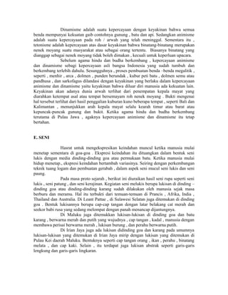 Dinamisme adalah suatu kepercayaan dengan keyakinan bahwa semua
benda mempunyai kekuatan gaib contohnya gunung , batu dan api. Sedangkan animisme
adalah suatu kepercayaan pada roh / arwah yang telah meninggal. Sementara itu ,
tetonisme adalah kepercayaan atas dasar keyakinan bahwa binatang-binatang merupakan
nenek moyang suatu masyarakat atau sebagai orang tertentu. Biasanya binatang yang
dianggap sebagai nenek moyang tidak boleh dimakan , kecuali untuk keperluan upacara.
Sebelum agama hindu dan budha berkembang , kepercayaan animisme
dan dinamisme sebagi kepercayaan asli bangsa Indonesia yang sudah tumbuh dan
berkembang terlebih dahulu. Sesungguhnya , proses pembuatan benda –benda megalitik ,
seperti , menhir , arca , dolmen , punden berundak , kubur peti batu , dolmen semu atau
pandhusa , dan sarkofagus dilandasi dengan keyakinan yang berlaku dalam kepercayaan
animisme dan dinamisme yaitu keyakinan bahwa diluar diri manusia ada kekuatan lain.
Keyakinan akan adanya dunia arwah terlihat dari penempatan kepala mayat yang
diarahkan ketempat asal atau tempat bersemayam roh nenek moyang . Bukti mengenai
hal tersebut terlihat dari hasil penggalian kuburan kuno beberapa tempat , seperti Bali dan
Kalimantan , menunjukkan arah kepala mayat selalu kearah timur atau barat atau
kepuncak-puncak gunung dan bukit. Ketika agama hindu dan budha berkembang
terutama di Pulau Jawa , agaknya kepercayaan animisme dan dinamisme itu tetap
bertahan.
E. SENI
Hasrat untuk mengekspresikan keindahan muncul ketika manusia mulai
menetap sementara di goa-goa . Ekspresi keindahan itu dituangkan dalam bentuk seni
lukis dengan media dinding-dinding goa atau permukaan batu. Ketika manusia mulai
hidup menetap., ekspresi keindahan bertambah variasinya. Seiring dengan perkembangan
teknik tuang logam dan pembuatan gerabah , dalam aspek seni mucul seni lukis dan seni
paung.
Pada masa proto sejarah , berikut ini diuraikan hasil seni rupa seperti seni
lukis , seni patung , dan seni kerajinan. Kegiatan seni melukis berupa lukisan di dinding –
dinding goa atau dinding-dinding karang sudah dilakukan oleh manusia sejak masa
berburu dan meramu. Hal itu terbukti dari temuan-temuan di Prancis , Afrika, India ,
Thailand dan Australia. Di Leant Pattae , di Sulawesi Selatan juga ditemukan di dinding
goa . Bentuk lukisannya berupa cap-cap tangan dengan latar belakang cat merah dan
seekor babi rusa yang sedang melompat dengan panah menancap dijantungnya.
Di Maluku juga ditemukkan lukisan-lukisan di dinding goa dan batu
karang , berwarna merah dan putih yang wujudnya , cap tangan , kadal , manusia dengan
membawa perisai berwarna merah , lukisan burung , dan perahu berwarna putih.
Di Irian Jaya juga ada lukisan didinding goa dan karang pada umumnya
lukisan-lukisan yang ditemukan di Irian Jaya mirip dengan lukisan yang ditemukan di
Pulau Kei daerah Maluku. Bentuknya seperti cap tangan orang , ikan , perahu , binatang
melata , dan cap kaki. Selain , itu terdapat juga lukisan abstrak seperti garis-garis
lengkung dan garis-garis lingkaran.
 