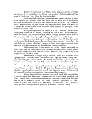 Satu relief ditemukkan pada dinding kubur megalitik , seperti sarkofagus
atau dolmen. Di Jawa sarkofagus dan dolmen yang memiliki relief ditemukkan di Tegal
Ampel di Bondowoso , Jawa Timur dan Tegalalang , Bali.
Seni patung baik patung dari batu maupun dari perunggu umumnya berupa
figure manusia dan binatang. Patung batu pada masa itu dibuat dengan teknik pahat
sederhana yang pahatannya dilakukan pada bagian-bagian tertentu saja , yaitu muka atau
tangan. Kesederhanaan itu juga tampak pada penggarapannya yang agak kasar dan
terkesan kaku dan digunakan untuk pemujaan nenek moyang dan patungnya sendiri
ditempatkan didekat kubur.
Patung-patung manusia ini ditemukan di Jawa , Sumatera , dan Sulawesi .
Patung yang ditemukkan di Cirebon , Gunung Kidul dan di Bada , Sulawesi tengah ,
berupa batu besar yang dibagian atasnya dipahat sehingga berbentuk muka manusia.
Patung menhir adalah patung –patung batu dengan obyek manusia atau binatang.
Jenis perhiasan pada masa itu adalah gelang , bandul kalung dan manik-
manik. Adapun benda-benda upacara berupa nekara, kapak perunggu , senjata besi , dan
gerabah. Semua benda itu tidak hanya mempunyai fungsi estetis dan religius saja , tetapi
dapat juga sebagai alat tukar dan alat Bantu kegiatan manusia sehari-hari.
Nekara umumnya tersusun dalam tiga bagian . Bagian atas terdiri dari
bidang pukul datar dan bagian bahu dengan pegangan. Bagian tengah merupakan silinder
dan bagian bawah berbentuk melebar. Nekara perunggu yang berukuran kecil dan
ramping disebut mako atau moko.
Benda-benda perunggu lainnya termasuk dalam seni kerajinan adalah
kapak perunggu , bentuk kapak ini bermacam-macam , seperti jenis ekor burung seriti ,
jenis pahat bertangkai , dan jenis bulan sabit. Daerah persebarannya juga luas mulai dari
Sumatera , Jawa , Sulawesi , Selayar , Bali , Flores , Maluku dan timor-timor sampai Irian
Jaya.
Seni kerajinan lain adalah gerabah , banyak ditemukan didaerah Bali ,
Sumba Timur , Jawa Barat , Lombok , Flores , Jawa Tengah dan Jawa Timur.Selain
digunakan untuk keperluan sehari-hari gerabah juga digunakan untuk bekal kubur. Ada
dua cara untuk menghias gerabah dengan cara mengecap dan menggores
Benda –benda perhiasan lainnya seperti manik-manik sejak manusia hidup
di goa-goa , dan terbuat dari kerang . Manik-manik dan gelang terbuat dari kaca . Ada
gelang , bandul kalung dan cincin yang dibuat dari perunggu . Manik-manik dari bahan
kaca banyak ditemukan di daerah Bali , Jawa , Sumatera Selatan dan di Timor ,
sedangkan gelang kaca ditemukan di Jawa Barat , dan Gilmanuk , Bali . Sedangkan
gelang dan cincin perunggu banyak ditemukan di Pasemah , Sumatera Selatan .
 