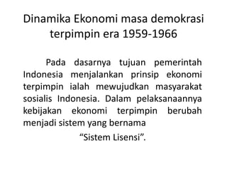 Dinamika Ekonomi masa demokrasi
terpimpin era 1959-1966
Pada dasarnya tujuan pemerintah
Indonesia menjalankan prinsip ekonomi
terpimpin ialah mewujudkan masyarakat
sosialis Indonesia. Dalam pelaksanaannya
kebijakan ekonomi terpimpin berubah
menjadi sistem yang bernama
“Sistem Lisensi”.
 